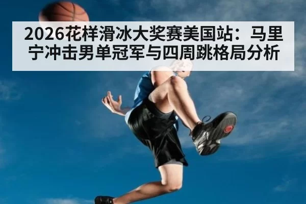 2026花样滑冰大奖赛美国站:马里宁冲击男单冠军与四周跳格局分析